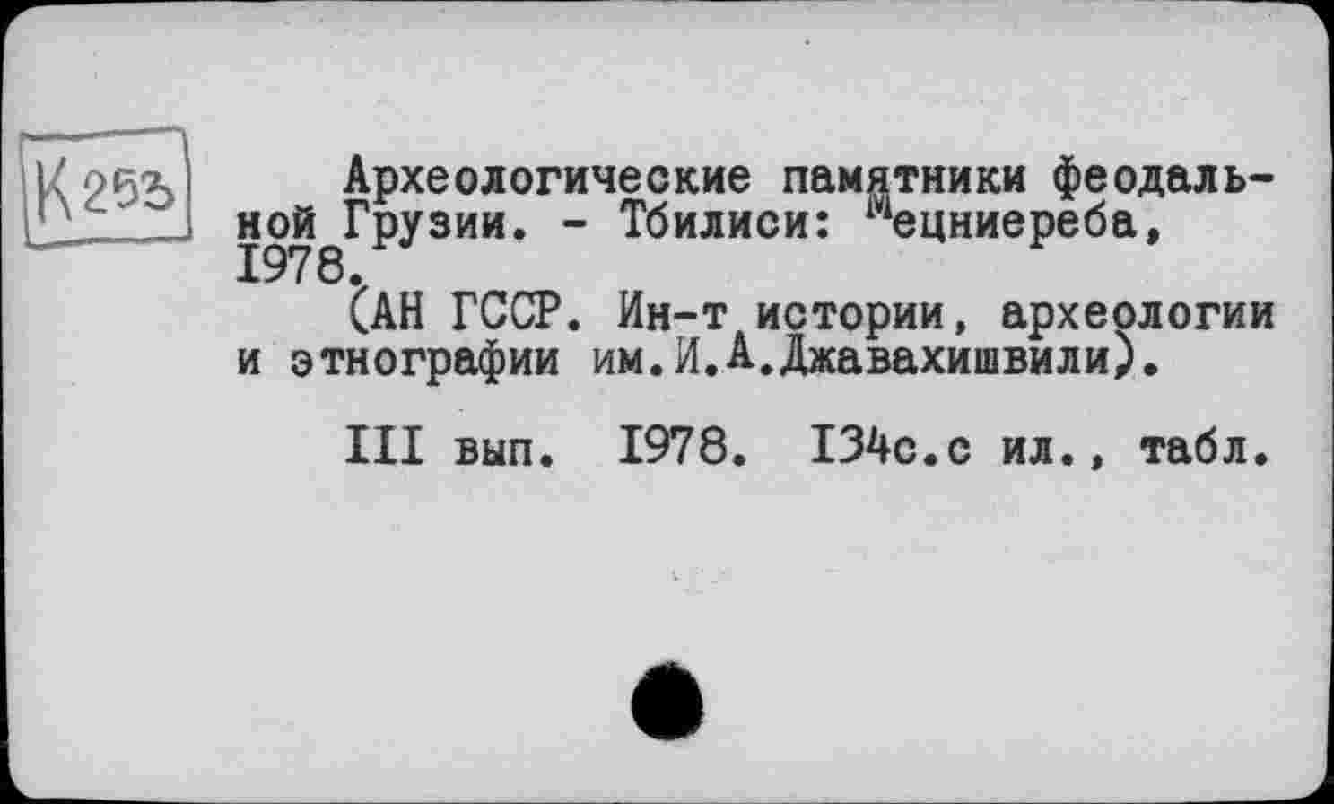 ﻿Археологические памятники феодаль-ной^Грузии. - Тбилиси: ^ецниереба,
(АН ГССР. Ин-т истории, археологии и этнографии им.И.А.Джавахишвили).
III вып. 1978. 134с.с ил., табл.